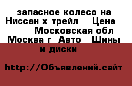  запасное колесо на Ниссан х трейл  › Цена ­ 3 500 - Московская обл., Москва г. Авто » Шины и диски   